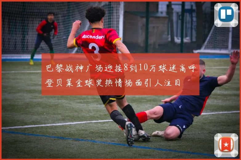 巴黎战神广场迎接8到10万球迷高呼登贝莱金球奖热情场面引人注目