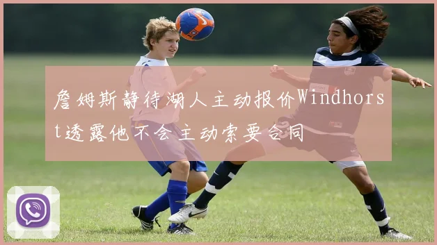 詹姆斯静待湖人主动报价Windhorst透露他不会主动索要合同