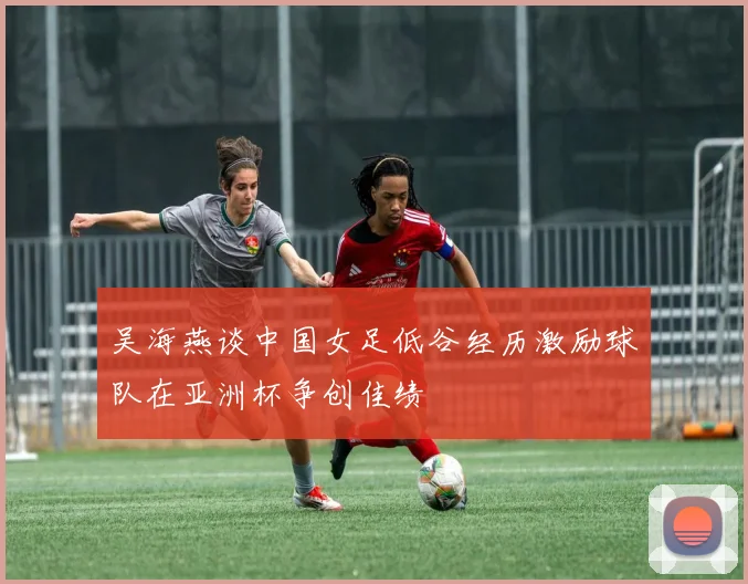 吴海燕谈中国女足低谷经历激励球队在亚洲杯争创佳绩