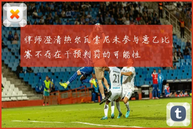 律师澄清热尔瓦索尼未参与意乙比赛不存在干预判罚的可能性