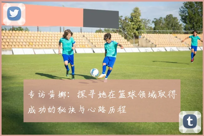 专访黄娜：探寻她在篮球领域取得成功的秘诀与心路历程