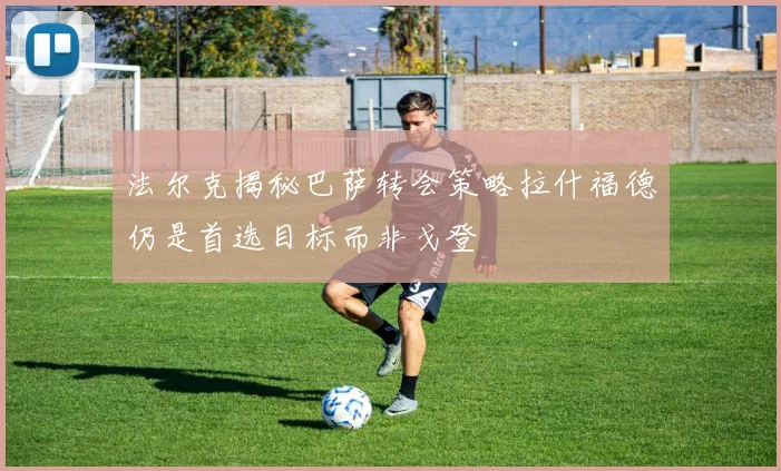 法尔克揭秘巴萨转会策略拉什福德仍是首选目标而非戈登