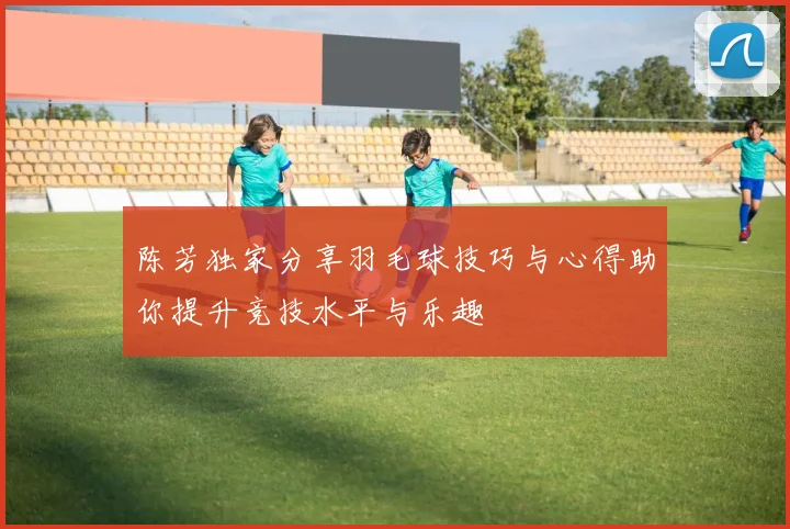 陈芳独家分享羽毛球技巧与心得助你提升竞技水平与乐趣